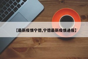 【最新疫情宁德,宁德最新疫情通报】