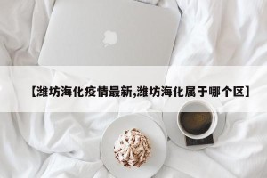 【潍坊海化疫情最新,潍坊海化属于哪个区】