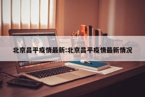 北京昌平疫情最新:北京昌平疫情最新情况