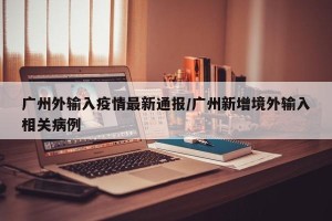 广州外输入疫情最新通报/广州新增境外输入相关病例