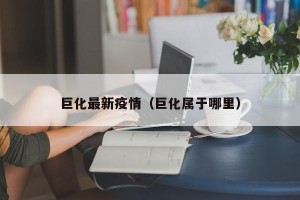 巨化最新疫情（巨化属于哪里）