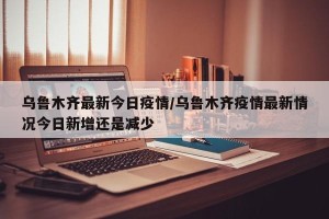 乌鲁木齐最新今日疫情/乌鲁木齐疫情最新情况今日新增还是减少