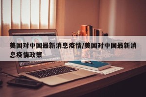 美国对中国最新消息疫情/美国对中国最新消息疫情政策