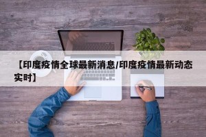 【印度疫情全球最新消息/印度疫情最新动态实时】