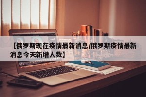 【俄罗斯现在疫情最新消息/俄罗斯疫情最新消息今天新增人数】