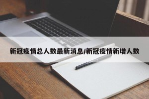 新冠疫情总人数最新消息/新冠疫情新增人数