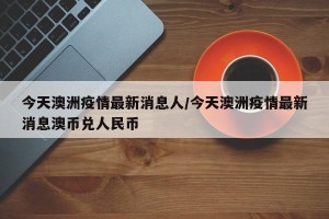 今天澳洲疫情最新消息人/今天澳洲疫情最新消息澳币兑人民币