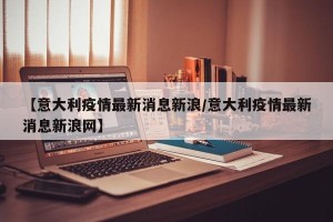 【意大利疫情最新消息新浪/意大利疫情最新消息新浪网】