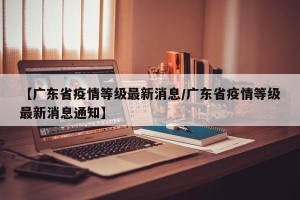 【广东省疫情等级最新消息/广东省疫情等级最新消息通知】