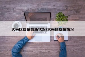 大兴区疫情最新状况/大兴区疫情情况