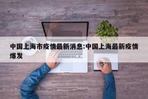 中国上海市疫情最新消息:中国上海最新疫情爆发