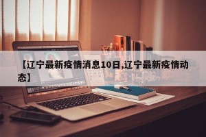 【辽宁最新疫情消息10日,辽宁最新疫情动态】