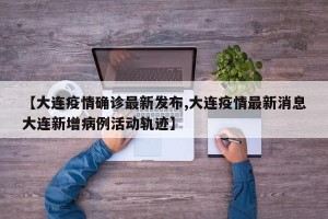 【大连疫情确诊最新发布,大连疫情最新消息大连新增病例活动轨迹】