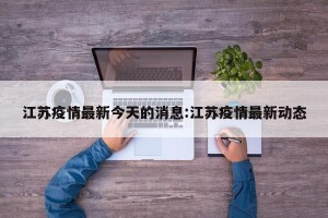 江苏疫情最新今天的消息:江苏疫情最新动态
