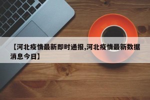 【河北疫情最新即时通报,河北疫情最新数据消息今日】