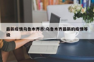 最新疫情乌鲁木齐市:乌鲁木齐最新的疫情等级