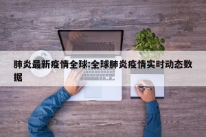 肺炎最新疫情全球:全球肺炎疫情实时动态数据