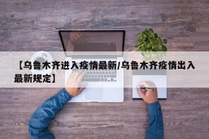 【乌鲁木齐进入疫情最新/乌鲁木齐疫情出入最新规定】