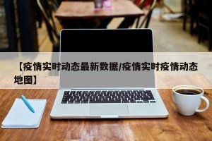 【疫情实时动态最新数据/疫情实时疫情动态地图】