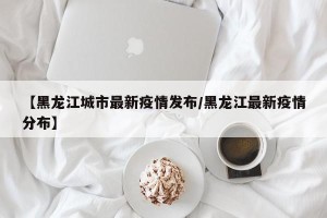 【黑龙江城市最新疫情发布/黑龙江最新疫情分布】