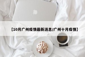 【10月广州疫情最新消息/广州十月疫情】