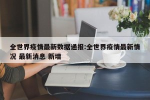 全世界疫情最新数据通报:全世界疫情最新情况 最新消息 新增