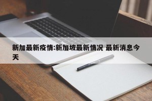 新加最新疫情:新加坡最新情况 最新消息今天