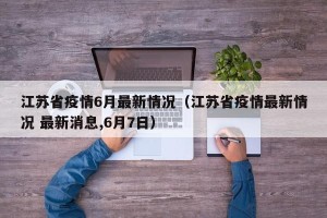 江苏省疫情6月最新情况（江苏省疫情最新情况 最新消息,6月7日）