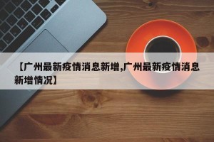 【广州最新疫情消息新增,广州最新疫情消息新增情况】