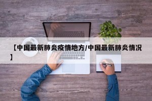 【中国最新肺炎疫情地方/中国最新肺炎情况】