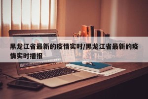 黑龙江省最新的疫情实时/黑龙江省最新的疫情实时播报