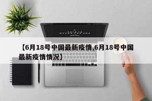 【6月18号中国最新疫情,6月18号中国最新疫情情况】