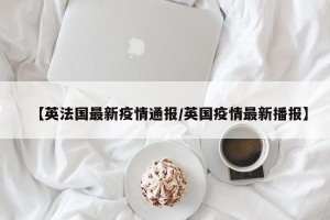 【英法国最新疫情通报/英国疫情最新播报】