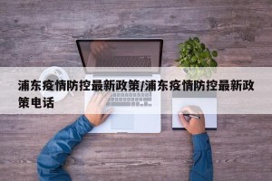 浦东疫情防控最新政策/浦东疫情防控最新政策电话