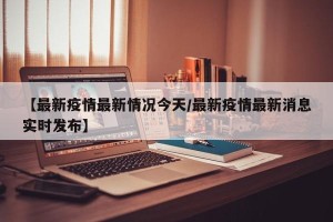 【最新疫情最新情况今天/最新疫情最新消息实时发布】