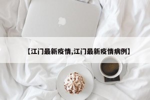 【江门最新疫情,江门最新疫情病例】