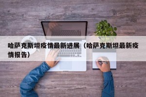 哈萨克斯坦疫情最新进展（哈萨克斯坦最新疫情报告）
