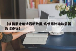 【疫情累计确诊最新数据/疫情累计确诊最新数据查询】