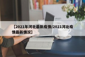 【2021年河北最新疫情/2021河北疫情最新情况】