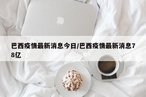 巴西疫情最新消息今日/巴西疫情最新消息78亿