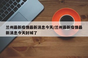 兰州最新疫情最新消息今天/兰州最新疫情最新消息今天封城了