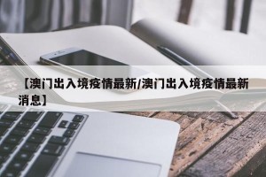 【澳门出入境疫情最新/澳门出入境疫情最新消息】