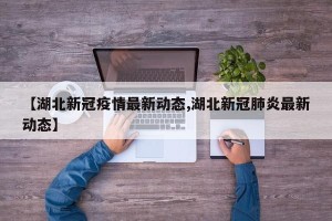 【湖北新冠疫情最新动态,湖北新冠肺炎最新动态】