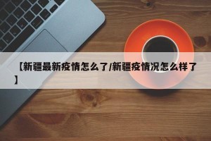 【新疆最新疫情怎么了/新疆疫情况怎么样了】