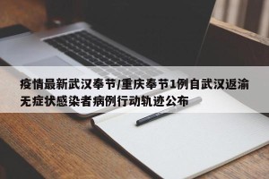 疫情最新武汉奉节/重庆奉节1例自武汉返渝无症状感染者病例行动轨迹公布