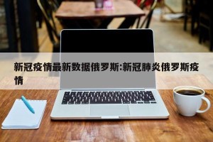 新冠疫情最新数据俄罗斯:新冠肺炎俄罗斯疫情